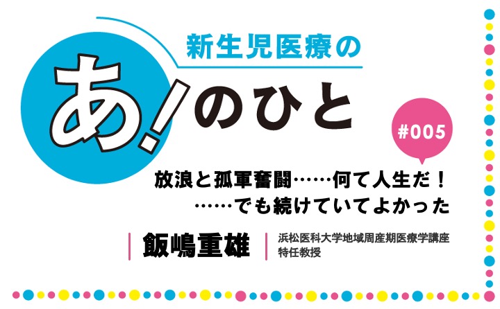 放浪と孤軍奮闘……何て人生だ！  ……でも続けていてよかった｜飯嶋重雄｜新生児医療の あ！のひと｜#005