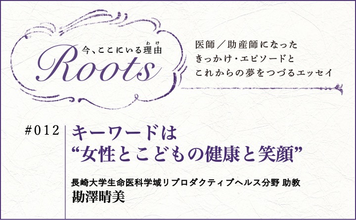 キーワードは“女性とこどもの健康と笑顔”｜勘澤晴美｜Roots｜#012