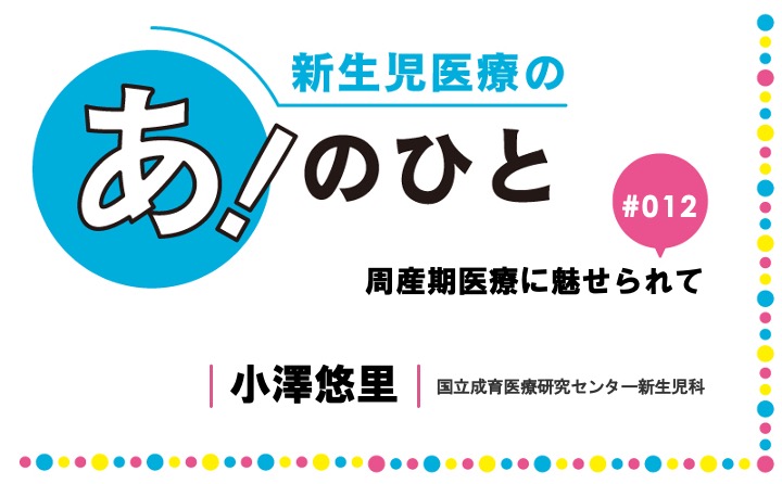 周産期医療に魅せられて｜小澤悠里｜新生児医療の あ！のひと｜#012