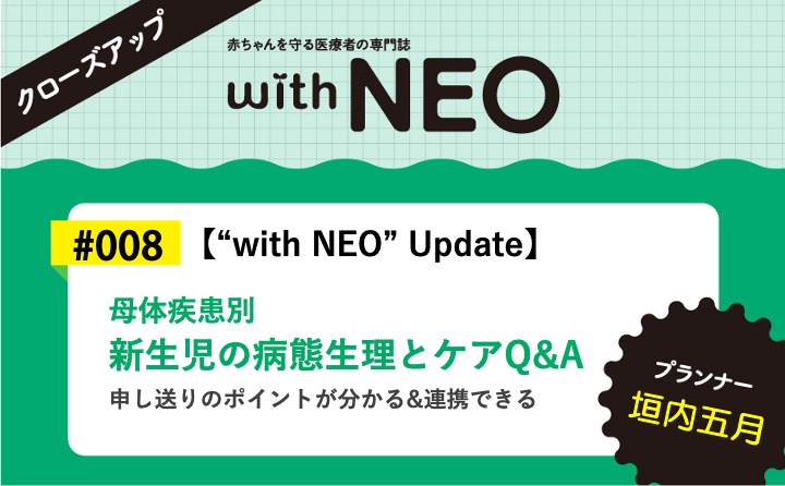 【“with NEO” Update】母体疾患別　新生児の病態生理とケアQ&Aー申し送りのポイントが分かる&連携できる｜with NEO 2023年5号｜垣内五月｜with NEOクローズアップ｜#008