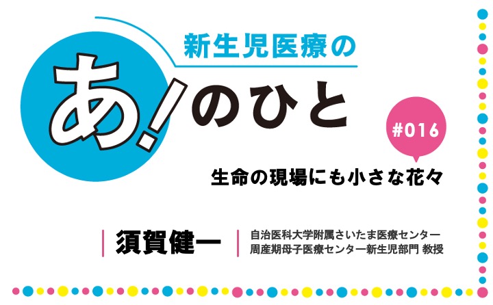 生命の現場にも小さな花々｜須賀健一｜新生児医療の あ！のひと｜#016