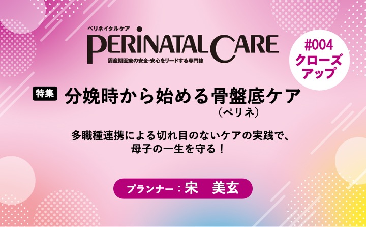 【特集】分娩時から始める骨盤底（ぺリネ）ケア－多職種連携による切れ目のないケアの実践で、母子の一生を守る！｜ペリネイタルケア｜2023年3号｜宋　美玄｜PerinatalCareクローズアップ｜#004