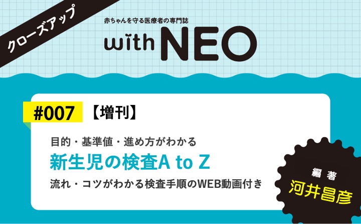 【増刊】新生児の検査A to Zー目的・基準値・進め方がわかる／流れ・コツがわかる検査手順のWEB動画付き｜with NEO 2023年秋季増刊｜河井 昌彦｜with NEOクローズアップ｜#007